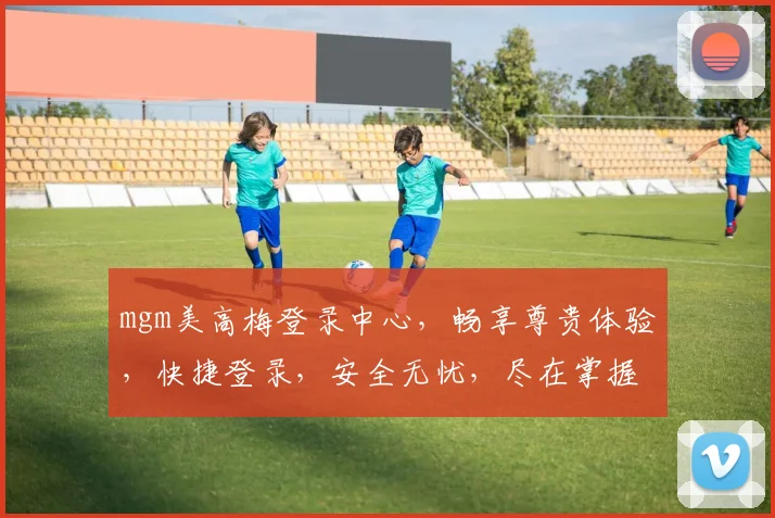 mgm美高梅登录中心，畅享尊贵体验，快捷登录，安全无忧，尽在掌握
