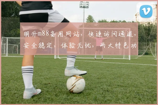 明升m88备用网站，快速访问通道，安全稳定，体验无忧，两大特色功能，尽享精彩